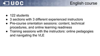 ● 122 students
● 3 sections with 3 different experienced instructors
● Pre-course orientation sessions: content, technical
procedures, and online learning readiness
● Training sessions with the instructors: online pedagogies
and navigating the VLE
English course
 