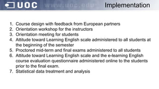 1. Course design with feedback from European partners
2. Orientation workshop for the instructors
3. Orientation meeting for students
4. Attitude toward Learning English scale administered to all students at
the beginning of the semester
5. Proctored mid-term and final exams administered to all students
6. Attitude toward Learning English scale and the e-learning English
course evaluation questionnaire administered online to the students
prior to the final exam.
7. Statistical data treatment and analysis
Implementation
 