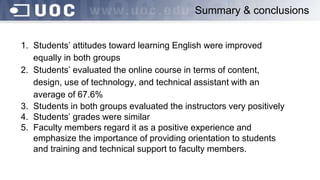 Summary & conclusions
1. Students’ attitudes toward learning English were improved
equally in both groups
2. Students’ evaluated the online course in terms of content,
design, use of technology, and technical assistant with an
average of 67.6%
3. Students in both groups evaluated the instructors very positively
4. Students’ grades were similar
5. Faculty members regard it as a positive experience and
emphasize the importance of providing orientation to students
and training and technical support to faculty members.
 