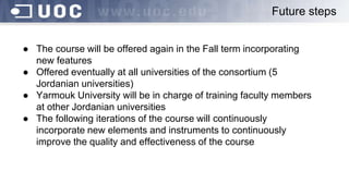Future steps
● The course will be offered again in the Fall term incorporating
new features
● Offered eventually at all universities of the consortium (5
Jordanian universities)
● Yarmouk University will be in charge of training faculty members
at other Jordanian universities
● The following iterations of the course will continuously
incorporate new elements and instruments to continuously
improve the quality and effectiveness of the course
 