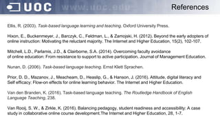 Ellis, R. (2003). Task-based language learning and teaching. Oxford University Press.
Hixon, E., Buckenmeyer, J., Barczyk, C., Feldman, L., & Zamojski, H. (2012). Beyond the early adopters of
online instruction: Motivating the reluctant majority. The Internet and Higher Education, 15(2), 102-107.
Mitchell, L.D., Parlamis, J.D., & Clairborne, S.A. (2014). Overcoming faculty avoidance
of online education: From resistance to support to active participation. Journal of Management Education.
Nunan, D. (2006). Task-based language teaching. Ernst Klett Sprachen.
Prior, D. D., Mazanov, J., Meacheam, D., Heaslip, G., & Hanson, J. (2016). Attitude, digital literacy and
Self efficacy: Flow-on effects for online learning behavior. The Internet and Higher Education.
Van den Branden, K. (2016). Task-based language teaching. The Routledge Handbook of English
Language Teaching, 238.
Van Rooij, S. W., & Zirkle, K. (2016). Balancing pedagogy, student readiness and accessibility: A case
study in collaborative online course development.The Internet and Higher Education, 28, 1-7.
References
 