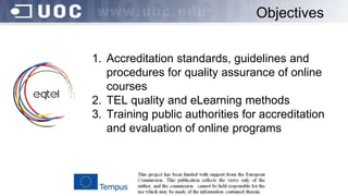 Objectives
1. Accreditation standards, guidelines and
procedures for quality assurance of online
courses
2. TEL quality and eLearning methods
3. Training public authorities for accreditation
and evaluation of online programs
 