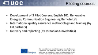Piloting courses
• Development of 3 Pilot Courses: English 101, Renewable
Energies, Communication Engineering Remote Lab
• International quality assurance methodology and training (by
EU partners)
• Delivery and reporting (by Jordanian Universities)
 
