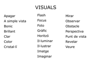VISUALS
Apagar           Flash        Mirar
A simple vista   Focus        Observar
Bonic            Foto         Obstacle
Brillant         Gràfic       Perspectiva
Clar             Horitzó      Punt de vista
Color            Il·luminar   Revelar
Cristal·lí       Il·lustrar   Veure
                 Imatge
                 Imaginar
 