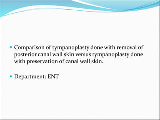  Comparison of tympanoplasty done with removal of
posterior canal wall skin versus tympanoplasty done
with preservation of canal wall skin.
 Department: ENT
 