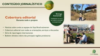 Cobertura editorial
• Notícias sobre onde as equipes do Soja Brasil estiverem
• Cobertura editorial com todas as orientações, serviços e discussões
• Série de reportagens internacionais
• Boletim climático diário das principais regiões produtoras
Entrega
Comercial
Visibilidade da marca
em todas as entradas
na programação
Durante todo o projeto
CONTEÚDO JORNALÍSTICO
 