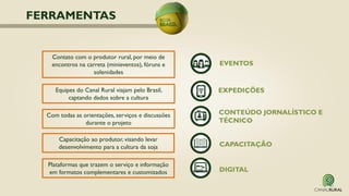 Equipes do Canal Rural viajam pelo Brasil,
captando dados sobre a cultura
Capacitação ao produtor, visando levar
desenvolvimento para a cultura da soja
EXPEDIÇÕES
CAPACITAÇÃO
Com todas as orientações, serviços e discussões
durante o projeto
CONTEÚDO JORNALÍSTICO E
TÉCNICO
EVENTOS
Contato com o produtor rural, por meio de
encontros na carreta (minieventos), fóruns e
solenidades
DIGITAL
Plataformas que trazem o serviço e informação
em formatos complementares e customizados
FERRAMENTAS
 