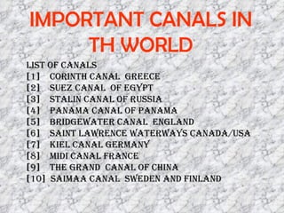 IMPORTANT CANALS IN TH WORLD List of canals  [1]  Corinth canal  greece [2]  suez canal  of egypt [3]  Stalin canal of russia [4]  panama canal of panama [5]  bridgewater canal  england [6]  saint lawrence waterways canada/usa [7]  Kiel canal germany  [8]  midi canal france [9]  The Grand  canal of china [10]  Saimaa canal  sweden AND FINLAND 