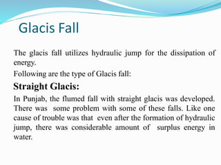 Glacis Fall
The glacis fall utilizes hydraulic jump for the dissipation of
energy.
Following are the type of Glacis fall:
Straight Glacis:
In Punjab, the flumed fall with straight glacis was developed.
There was some problem with some of these falls. Like one
cause of trouble was that even after the formation of hydraulic
jump, there was considerable amount of surplus energy in
water.
 
