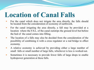 Location of Canal Falls
 For the canal which does not irrigate the area directly, the falls should
be located from the consideration of economy of earthwork.
 For the canal irrigating the area directly, a fall may be provided at a
location where the F.S.L. of the canal outstrips the ground level but before
the bed of the canal comes into filling.
 The location of a falls may also be decided from the consideration of the
possibility of combining it with a cross regulator or a rod bridge to effect
economy.
 A relative economy is achieved by providing either a large number of
small falls or small number of large falls, whichever is less is worked out.
 Sometimes it is necessary to provide fewer falls of large drops to enable
hydropower generation at these falls.
 