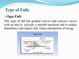 Type of Falls
 Ogee Fall:
This type of fall has gradual convex and concave curves
with an aim to provide a smooth transition and to reduce
disturbance and impact and reduce dissipation of energy.
 