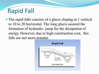 Rapid Fall
 The rapid falls consists of a glacis sloping at 1 vertical
to 10 to 20 horizontal. The long glacis assured the
formation of hydraulic jump for the dissipation of
energy. However, due to high construction cost, this
falls are not more popular.
 