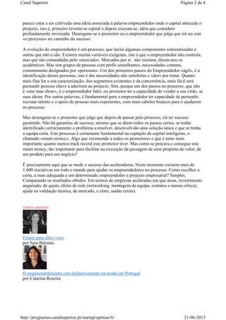 parece estar a ser cultivada uma ideia associada à palavra empreendedor onde o capital antecede o
projecto, isto é, primeiro levanta-se capital e depois executa-se, ideia que considero
profundamente enviesada. Desengane-se o promotor ou o empreendedor que julga que irá ser este
«o processo» no caminho do sucesso.
A evolução do empreendedor é um processo, que inclui algumas componentes sistematizadas e
outras que não o são. Existem muitas variáveis exógenas, isto é que o empreendedor não controla,
mas que são comandadas pelo «mercado». Mercados por si. não existem, dizem-nos os
académicos. Mas sim grupos de pessoas com perfis semelhantes, necessidades comuns,
comummente designados por «personas». Um dos primeiros passos do Empreendedor «ágil», é a
identificação destes personas, isto é das necessidades não satisfeitas e «dor» por tratar. Quanto
mais fina for a sua caracterização, dos segmentos existentes e da concorrência, mais fácil será
persuadir pessoas chave a aderirem ao projecto. Sim, porque um dos passos no processo, que não
é «one man show», é o empreendedor líder, ou promotor ter a capacidade de vender a sua visão, as
suas ideias. Por outras palavras, é fundamental para o empreendedor ter capacidade de persuadir,
recrutar talento e o apoio de pessoas mais experientes, com mais cabelos brancos para o ajudarem
no processo.
Mas desengane-se o promotor que julga que depois de passar pelo processo, irá ter sucesso
garantido. Não há garantias de sucesso, mesmo que se dêem todos os passos certos, se tenha
identificado correctamente o problema a resolver, desenvolvido uma solução única e que se tenha
a equipa certa. Este processo é certamente fundamental na captação de capital inteligente, o
chamado «smart money». Algo que recomendo a todos os promotores e que é tanto mais
importante quanto menos track record este promotor tiver. Mas como se procura e consegue este
smart money, tão importante para facilitar na execução da passagem de uma proposta de valor, de
um produto para um negócio?
É precisamente aqui que se mede o sucesso das aceleradoras. Neste momento existem mais de
1.600 iniciativas em todo o mundo para ajudar os empreendedores no processo. Como escolher a
certa, a mais adequada a um determinado empreendedor e projecto empresarial? Simples.
Comparando os resultados obtidos. Em termos de empresas aceleradas em que áreas, investimento
angariado, de quem, efeito de rede (networking, montagem da equipa, contatos e massa crítica),
ajuda na validação técnica, de mercado, e claro, saídas (exits).
outros autores:
Ensaio para altos voos
por Sara Balonas
O empreendedorismo está definitivamente na moda em Portugal
por Catarina Roseira
Página 2 de 4Canal Superior
21-06-2013http://programas.canalsuperior.pt/startup/opiniao/6/
 