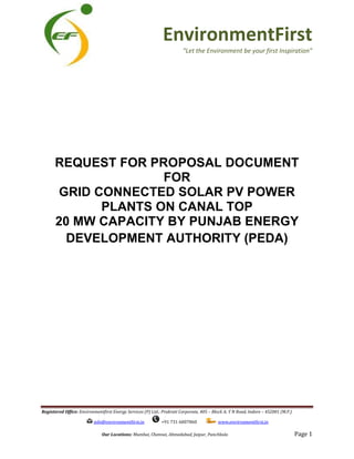 Registered Office: Environmentfirst Energy Services (P) Ltd.; Prakrati Corporate, 405
info@environmentfirst.in
Our Locations:
REQUEST FOR PROPOSAL DOCUMENT
GRID CONNECTED SOLAR PV POWER
PLANTS ON CANAL TOP
20 MW CAPACITY
DEVELOPMENT AUTHORITY (PEDA)
EnvironmentFirst
“Let the Environment be your
Environmentfirst Energy Services (P) Ltd.; Prakrati Corporate, 405 – Block A; Y N Road, Indore –
info@environmentfirst.in +91 731 6007860 www.environmentfirst.in
Mumbai, Chennai, Ahmedabad, Jaipur, Panchkula
REQUEST FOR PROPOSAL DOCUMENT
FOR
GRID CONNECTED SOLAR PV POWER
PLANTS ON CANAL TOP
20 MW CAPACITY BY PUNJAB ENERGY
DEVELOPMENT AUTHORITY (PEDA)
EnvironmentFirst
“Let the Environment be your first Inspiration”
452001 (M.P.)
www.environmentfirst.in
Page 1
REQUEST FOR PROPOSAL DOCUMENT
GRID CONNECTED SOLAR PV POWER
BY PUNJAB ENERGY
DEVELOPMENT AUTHORITY (PEDA)
 