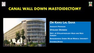 CANAL WALL DOWN MASTOIDECTOMY
DR KANU LAL SAHA
ASSOCIATE PROFESSOR
OTOLOGY DIVISION
DEPT. OF OTOLARYNGOLOGY-HEAD AND NECK
SURGERY
BANGABANDHU SHEIKH MUJIB MEDICAL UNIVERSITY
SHAHBAG,DHAKA
 