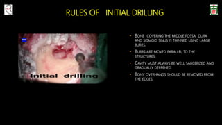 RULES OF INITIAL DRILLING
• BONE COVERING THE MIDDLE FOSSA DURA
AND SIGMOID SINUS IS THINNED USING LARGE
BURRS.
• BURRS ARE MOVED PARALLEL TO THE
STRUCTURES.
• CAVITY MUST ALWAYS BE WELL SAUCERIZED AND
GRADUALLY DEEPENED.
• BONY OVERHANGS SHOULD BE REMOVED FROM
THE EDGES.
 