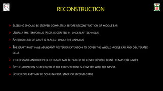 RECONSTRUCTION
 BLEEDING SHOULD BE STOPPED COMPLETELY BEFORE RECONSTRUCTION OF MIDDLE EAR
 USUALLY THE TEMPORALIS FASCIA IS GRAFTED IN UNDERLAY TECHNIQUE
 ANTERIOR END OF GRAFT IS PLACED UNDER THE ANNULUS
 THE GRAFT MUST HAVE ABUNDANT POSTERIOR EXTENSION TO COVER THE WHOLE MIDDLE EAR AND OBLITERATED
CELLS
 IF NECESSARY, ANOTHER PIECE OF GRAFT MAY BE PLACED TO COVER EXPOSED BONE IN MASTOID CAVITY
 EPITHELIALIZATION IS FACILITATED IF THE EXPOSED BONE IS COVERED WITH THE FASCIA
 OSSICULOPLASTY MAY BE DONE IN FIRST-STAGE OR SECOND-STAGE
 