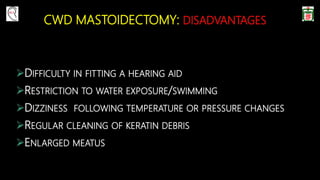 CWD MASTOIDECTOMY: DISADVANTAGES
DIFFICULTY IN FITTING A HEARING AID
RESTRICTION TO WATER EXPOSURE/SWIMMING
DIZZINESS FOLLOWING TEMPERATURE OR PRESSURE CHANGES
REGULAR CLEANING OF KERATIN DEBRIS
ENLARGED MEATUS
 
