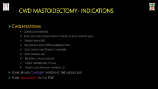 CWD MASTOIDECTOMY- INDICATIONS
CHOLESTEATOMA
 CONTRACTED MASTOID
 VERY LOW LYING TEGMEN AND ANTERIORLY PLACED SIGMOID SINUS
 ERODED BONY EAC
 RECURRENCE AFTER CWU MASTOIDECTOMY
 CLEFT PALATE AND DOWN’S SYNDROME
 ONLY HEARING EAR
 BILATERAL CHOLESTEATOMA
 LARGE LABYRINTHINE FISTULA
 SEVERE SENSORINEURAL HEARING LOSS
 SOME BENIGN TUMOURS INVOLVING THE MIDDLE EAR
 SOME MALIGNANCY IN THE EAC
 