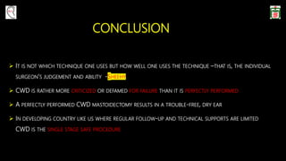 CONCLUSION
 IT IS NOT WHICH TECHNIQUE ONE USES BUT HOW WELL ONE USES THE TECHNIQUE –THAT IS, THE INDIVIDUAL
SURGEON’S JUDGEMENT AND ABILITY -SHEEHY
 CWD IS RATHER MORE CRITICIZED OR DEFAMED FOR FAILURE THAN IT IS PERFECTLY PERFORMED
 A PERFECTLY PERFORMED CWD MASTOIDECTOMY RESULTS IN A TROUBLE-FREE, DRY EAR
 IN DEVELOPING COUNTRY LIKE US WHERE REGULAR FOLLOW-UP AND TECHNICAL SUPPORTS ARE LIMITED
CWD IS THE SINGLE STAGE SAFE PROCEDURE
 