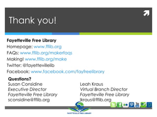 
Thank you!
Questions?
Susan Considine
Executive Director
Fayetteville Free Library
sconsidine@fflib.org
Fayetteville Free Library
Homepage: www.fflib.org
FAQs: www.fflib.org/makerfaqs
Making! www.fflib.org/make
Twitter: @fayettevillelib
Facebook: www.facebook.com/fayfreelibrary
Leah Kraus
Virtual Branch Director
Fayetteville Free Library
lkraus@fflib.org
 