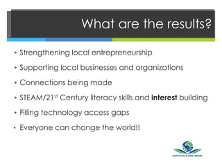 What are the results?
• Strengthening local entrepreneurship
• Supporting local businesses and organizations
• Connections being made
• STEAM/21st Century literacy skills and interest building
• Filling technology access gaps
• Everyone can change the world!!
 