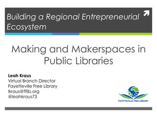 Building a Regional Entrepreneurial
Ecosystem
Making and Makerspaces in
Public Libraries
Leah Kraus
Virtual Branch Director
Fayetteville Free Library
lkraus@fflib.org
@leahkraus73
 