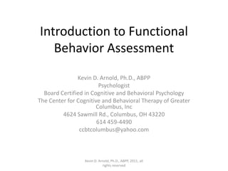 Introduction to Functional Behavior Assessment Kevin D. Arnold, Ph.D., ABPP Psychologist Board Certified in Cognitive and Behavioral Psychology The Center for Cognitive and Behavioral Therapy of Greater Columbus, Inc 4624 Sawmill Rd., Columbus, OH 43220 614 459-4490 ccbtcolumbus@yahoo.com Kevin D. Arnold, Ph.D., ABPP, 2011, all rights reserved 