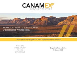 TSX-V:CSQ | OTCBB:CNMXF | FSE:CX6 | CANAMEX.US
Corporate Presentation
October 2017
TSX.V : CSQ
OTCBB : CNMXF
FSE : CX6
CANAMEX.US
Gold Mine Development and Exploration in Nevada
BRUNER GOLD PROJECT STILL SIGNIFICANTLY
UNDEREXPLORED AFTER SOLID PEA
1
 
