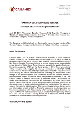 CANAMEX GOLD CORP 
Suite 804-750, West Pender St 
Vancouver, BC V6C 3T7 
Canada 
 
+1 604 833 4278 
info@canamexgold.com 
 
CANAMEX GOLD CORP NEWS RELEASE
Canamex Gold Announces Resignation of Director
April 30, 2019 - Vancouver, Canada - Canamex Gold Corp​. (the “​Company​” or
“​Canamex​”) (CSE: CSQ) announces that Guy P. Dancosse has resigned as a
director of the Company, effective immediately.
The Company would like to thank Mr. Dancosse for his service as a member of the
Company’s board of directors and wishes him all the best in his future endeavours.
About the Company
Canamex Gold Corp. is a public listed company registered in British Columbia,
Canada, trading on the Canadian Securities Exchange (CSE), and is engaged in
pre-development of the Bruner gold and silver project in the prolific gold jurisdiction of
Nye County, Nevada. The region is home to several producing and past-producing
mines along the Walker Lane Trend. Canamex completed a positive Preliminary
Economic Assessment (PEA) on the Bruner project in 2016. Based on additional
drilling conducted on the property, the company completed an updated PEA in 2018,
which increased the resources and improved the economics of the project. Canamex
is now moving the Bruner project forward into permitting and development on the
strength of this positive updated PEA. The second asset is the Silverton property, a
gold exploration project, in Nevada, which has geological similarities to the Long
Canyon deposit in Nevada, being mined by Newmont Mining. The Company has
signed an agreement with Harmonychain AS, for Ethereum blockchain cryptographic
security tokens, asset backed by gold and silver royalties and metal streams, as an
alternative means of raising capital, potentially without equity dilution. The agreement
secures the exclusive rights to various Ethereum cryptographic token domain names
and ticker codes, for gold and silver. The rights also extend to patents pending and
trademarks associated with these security token financing models. Canamex has
signed an MOU with Malta Digital Exchange, to collaborate on the possibility of listing
GOLDUSA and SILVERUSA security tokens on a secondary market. Further
information is available at https://canamexgold.com/
ON BEHALF OF THE BOARD
Page 1 of 2 
 