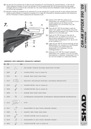 Sie den Sitz (E) mintieren wie im Bild mit den Schrauben (F) und Schraube (6), wird der Bereich, in dem Sie die




                                                                                                                                                                                                C0SP99ST
                                                                                                                                                                       CAN-AM SPYDER 990 ‘09
       inferor Gewinde Schraube (1) durch die Scheibe (7) und Scraubenmutter (8). Die Schraub·verschlus das wieder
       anbringen (B) wie im bild mit den schrauben (C). Die unter Schraub·verschlus Radkasten wieder anbringen (D) wie
       im bild mit den schrauben.
       Montare il sedile (E) mediante le viti anteriore (F) e la vite centrale (6), la quale uscirà per la zona inferiore dove sarà
       fissata al perno filettato (1) mediante le rondelle (7) e il dado (8). Rimontare la carenatura posteriori (B) mediante la
       vite (C). Rimontare il codolini passaruota (D) mediante le vite.


                                                                                                       Colocar el KIT TOP (9) y fijarlo con el
                                                                                                       distanciador (10), arandela (11) y tornillo (12) en
                                                     12                                                la parte superior y en la inferior con los
7.                                                    11                           9                   distanciadotes (13), los tornillos (14) y las
                                                                                                       arandelas (11).
                                                                                                       Place the KIT TOP (9) and fasten it with the
                                                                                                       spacer (10), washer (11) and screw (12) on the
                                                                                                       upper part and the spacers (13), screws (14) and




                                                                                                                                                                                               KIT TOPMASTER
                                                                                                       washers (11) on the lower part.
                                                     10
                                                                                                       Placer le KIT TOP (9) pour le fixer avec le
                                                                                                       détendeur (10), la rondelle (11) et le vis (12)
                                                                                                       dans la partie supérieure, et dans la zone
                                                                                                       inferieure avec les détendeurs (13), les vis (14)
                                                             13                                        et des rondelles (11).
                                                             11                                        Legen Sie die TOP KIT (9) und fixierung mit den
                                                                                                       Abstandhalter (10), Scheibe (11) und Schraube
                                                             14                                        (12) am oberen und unteren Rand mit
                                                                                                       Abstanhalter (13), Schrauben (14) und
                                                                                                       Unterlegscheiben (11).
                                                                                                       Collocare el KIT TOP (9) e fissarlo mediante i
                                                                                                       distanziatori (10), rondelle (11) e viti (12) nella
                                                                                                       zona superiore, e mediante i distanziatori (13), le
                                                                                                       viti (14) e le rondelle (11) nella zona inferiore.


COMPONENTES / PARTS / COMPOSANTES / EINZELBAUTEILE / COMPONENTI:

Pos.    Ref.                   Cant.

 1     261211                   1      Bulón roscado M8 - Threaded bolt - Boulon filetage - Gewinde Schraube - Perno filettato


 2     304057                   2      Tornillo M6 x 25 DIN 912 - Screw - Vis - Schraube - Vite


 3     303017                   2      Arandela Ø6 - Washer - Rondelle - Scheibe - Rondella


 4     261212                   1      Refuerzo interior - Interior reinforcement - Renfort intérieur - Innere Verstärkung - Rafforzamento interiore


 5     304104                   2      Tornillo M8 x 25 DIN 7991 - Screw - Vis - Schraube - Vite


 6     304169                   1      Tornillo M8 x 50 DIN 7380 - Screw - Vis - Schraube - Vite


 7     303020                   1      Arandela Ø8 - Washer - Rondelle - Scheibe - Rondella


 8     302024                   1      Tuerca M8 autoblocante - Self-blocking Nut M8 - Écrou M8 autobloquant - Selbstanziehende Mutter M8 - Bullone M8 autobloccante



 9     261213                   1      KIT TOP



10     261217                   1      Distanciador Ø18 Ø11 x 43 - Spacer - Entre-toise - Abstandshalter - Distanziatore


11     303025                   3      Arandela Ø10 - Washer - Rondelle - Scheibe - Rondella


12     261218                   1      Tornillo M10 x 70 DIN 7380 - Screw - Vis - Schraube - Vite


13     261219                   2      Distanciador Ø20 Ø11 x 13 - Spacer - Entre-toise - Abstandshalter - Distanziatore


14     304223                   2      Tornillo M10 x 35 DIN 7380 - Screw - Vis - Schraube - Vite                                                                      REF. 500479
                                                                                                                                                                        Edición 1ª
 