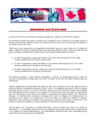 BIENVENUE AUX ÉTATS--UNIS
                               BIENVENUE AUX ÉTATS UNIS


Les États-Unis offrent aux investisseurs étrangers un programme appelé le « EB-5 Investor Program ».

Un investisseur étranger qui investit un minimum de $ 500,000 et crée un minimum de 10 emplois directs ou
indirects aux États-Unis, obtiendra le statut de résident permanent (carte verte) ainsi que pour son conjoint et
ses enfants de moins de 21 ans.

5,000 cartes vertes permanentes sont disponibles annuellement, pour une valeur totale de 2,5 milliards de
dollars. L'objectif est d'attirer 5,000 investisseurs par année dans différents projets à travers les États-Unis afin
que ces nouveaux investissements étrangers puissent créer 50,000 emplois directs ou indirects.


    ♦   En 2006, le programme a généré 250 millions $ avec environ 500 investisseurs et a créé 5,000
        nouveaux emplois directs ou indirects aux Etats-Unis.

    ♦   En 2007, le programme a généré 500 millions $ avec environ 1,000 investisseurs et a créé 10,000
        nouveaux emplois directs ou indirects aux Etats-Unis.

    ♦   En 2008, le programme a généré 1 milliard $ avec environ 2,000 investisseurs et a créé 20,000
        nouveaux emplois directs ou indirects aux Etats-Unis.


Cet excellent programme a aidé plusieurs municipalités et agences de développement local à attirer de
nouveaux investissements étrangers dans leurs États. Ce faisant, ils ont créé des milliers d'emplois pour leur
communauté.


Plusieurs programmes d'investissement sont gérés par des centres régionaux qui ont été approuvés par le
service de douane et immigration Américaine (USCIS). USCIS est l’organisme qui octroie le statut de résident
permanent (la carte verte). Il y a environ 30 centres régionaux aux États-Unis dont la plupart sont impliqués
dans l'approbation de projets viables. Ils sont toujours à la recherche de projets qui auront un impact positif
pour leur communauté et qui créeront des emplois. Le programme EB-5 permet d’obtenir, des investisseurs
étrangers, les investissements nécessaires aux projets sans intérêt ni obligation de remboursement. Les
investisseurs sont à risque et ils comprennent ce fait dès le début. Leur objectif est d'obtenir la résidence
permanente (carte verte) pour eux-mêmes, ainsi que pour leur conjoint et leurs enfants de moins de 21 ans.
L’enjeu en vaut bien la chandelle. C’est donc vraiment une transaction où tout le monde gagne.


Tous les projets sont structurés en « Limited Partnership » connu au Québec sous forme de « Société en
commandite ». Le commandité (General Partner) est responsable de la gestion administrative et opérationnelle
et s’en rapporte au conseil d’administration. Les commanditaires (Limited Partners) sont responsables jusqu’à
concurrence de leur investissement, soit $500,000.
 