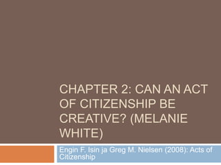 CHAPTER 2: CAN AN ACT
OF CITIZENSHIP BE
CREATIVE? (MELANIE
WHITE)
Engin F. Isin ja Greg M. Nielsen (2008): Acts of
Citizenship
 