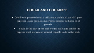 COULD AND COULDN’T
 Could es el pasado de can y utilizamos could and couldn't para
expresar lo que éramos o no éramos capaces de hacer en el
pasado.
 Could is the past of can and we use could and couldn't to
express what we were or weren't capable to do in the past.
 