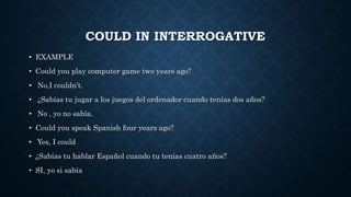 COULD IN INTERROGATIVE
• EXAMPLE
• Could you play computer game two years ago?
• No,I couldn’t.
• ¿Sabías tu jugar a los juegos del ordenador cuando tenías dos años?
• No , yo no sabía.
• Could you speak Spanish four years ago?
• Yes, I could
• ¿Sabías tu hablar Español cuando tu tenías cuatro años?
• SI, yo si sabía
 
