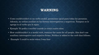 WARNING
• Como could/couldn't es un verbo modal, permanece igual para todas las personas.
Además, no utiliza auxiliar en las formas interrogativas y negativas. Tampoco se le
agrega to al verbo que le sigue.
• Ejemplo: Yo podía a escribir cuando yo tenia cuatro años.
• How could/couldn't is a modal verb, remains the same for all people. Also don't use
auxiliary interrogative and negative forms. Neither is added to the verb that follows.
• Example: I could to write when I was four
 