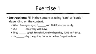 Exercise 1
• Instructions: Fill in the sentences using "can" or "could"
depending on the context.
• When I was younger, I _______ run 10 kilometers easily.
• She _______ cook very well now.
• They _______ speak French fluently when they lived in France.
• He _______ play the guitar, but now he has forgotten how.
 