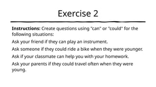Exercise 2
Instructions: Create questions using "can" or "could" for the
following situations:
Ask your friend if they can play an instrument.
Ask someone if they could ride a bike when they were younger.
Ask if your classmate can help you with your homework.
Ask your parents if they could travel often when they were
young.
 