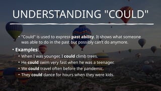 UNDERSTANDING "COULD"
• "Could" is used to express past ability. It shows what someone
was able to do in the past but possibly can’t do anymore.
• Examples:
• When I was younger, I could climb trees.
• He could swim very fast when he was a teenager.
• We could travel often before the pandemic.
• They could dance for hours when they were kids.
 