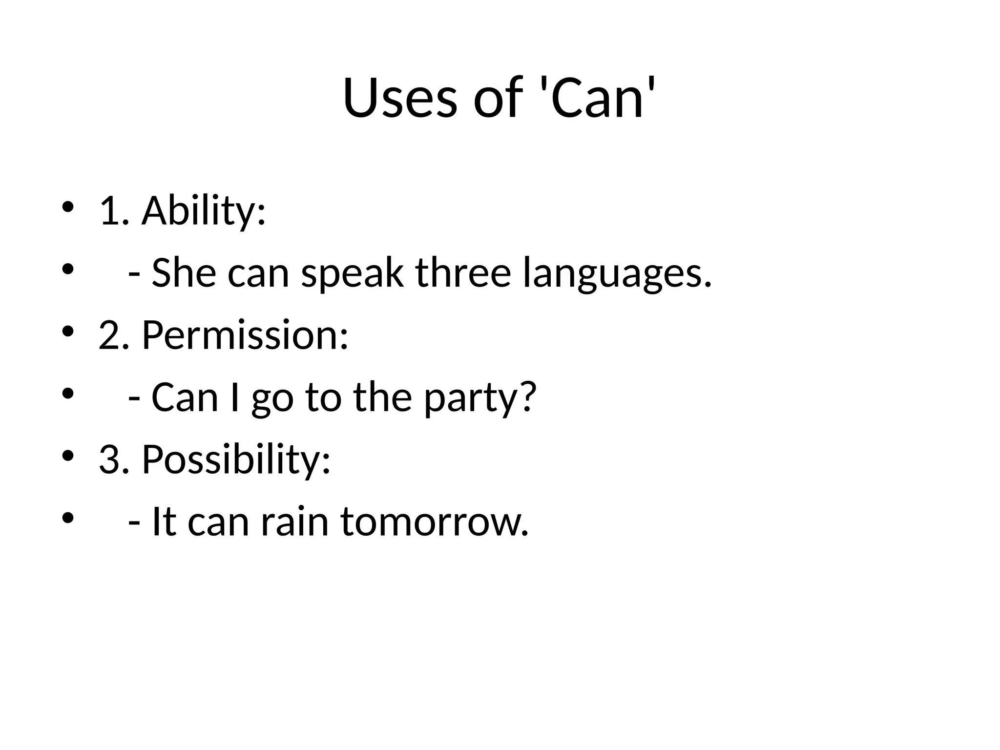 Uses of 'Can'
• 1. Ability:
• - She can speak three languages.
• 2. Permission:
• - Can I go to the party?
• 3. Possibility:
• - It can rain tomorrow.
 