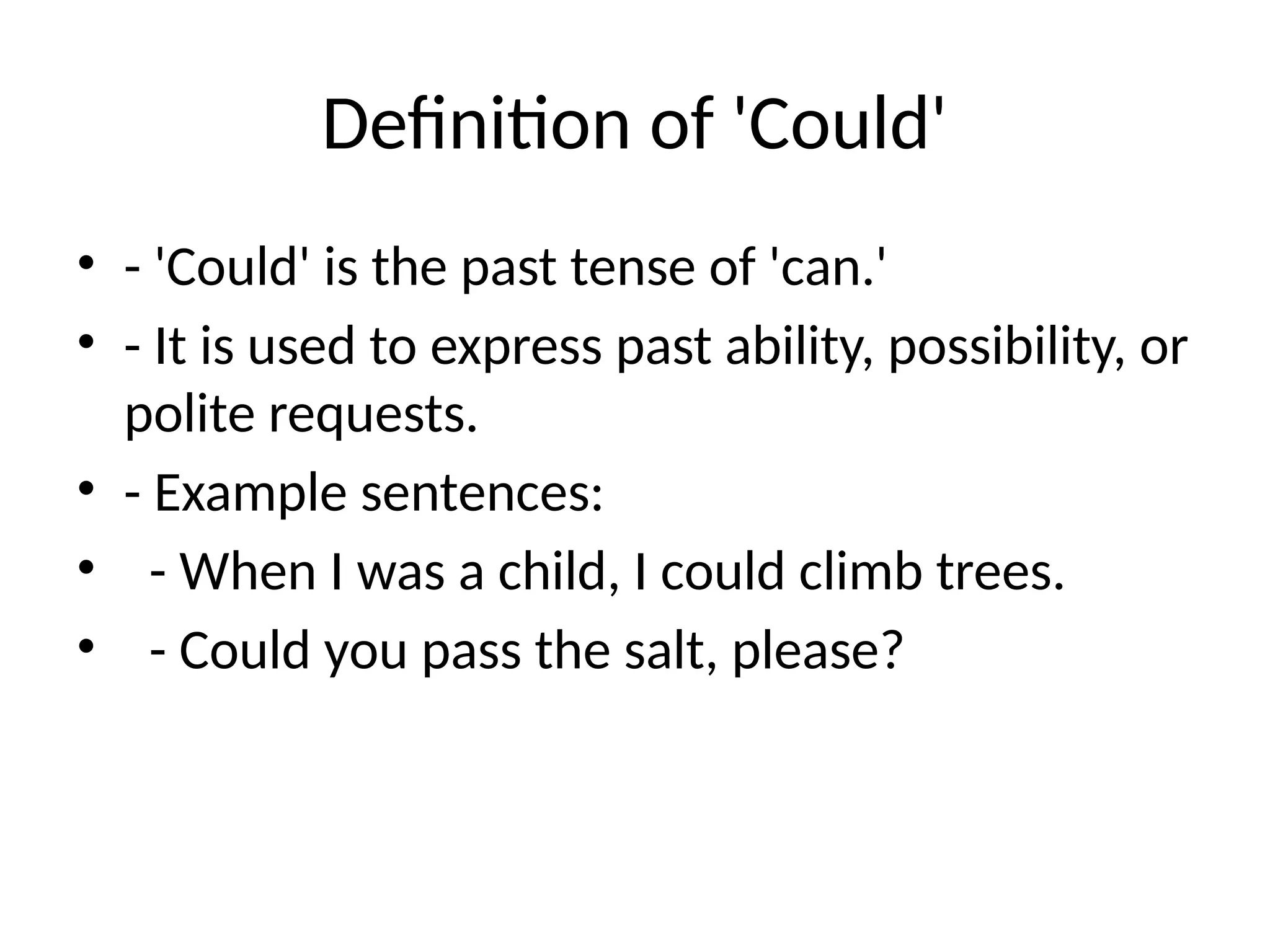 Definition of 'Could'
• - 'Could' is the past tense of 'can.'
• - It is used to express past ability, possibility, or
polite requests.
• - Example sentences:
• - When I was a child, I could climb trees.
• - Could you pass the salt, please?
 