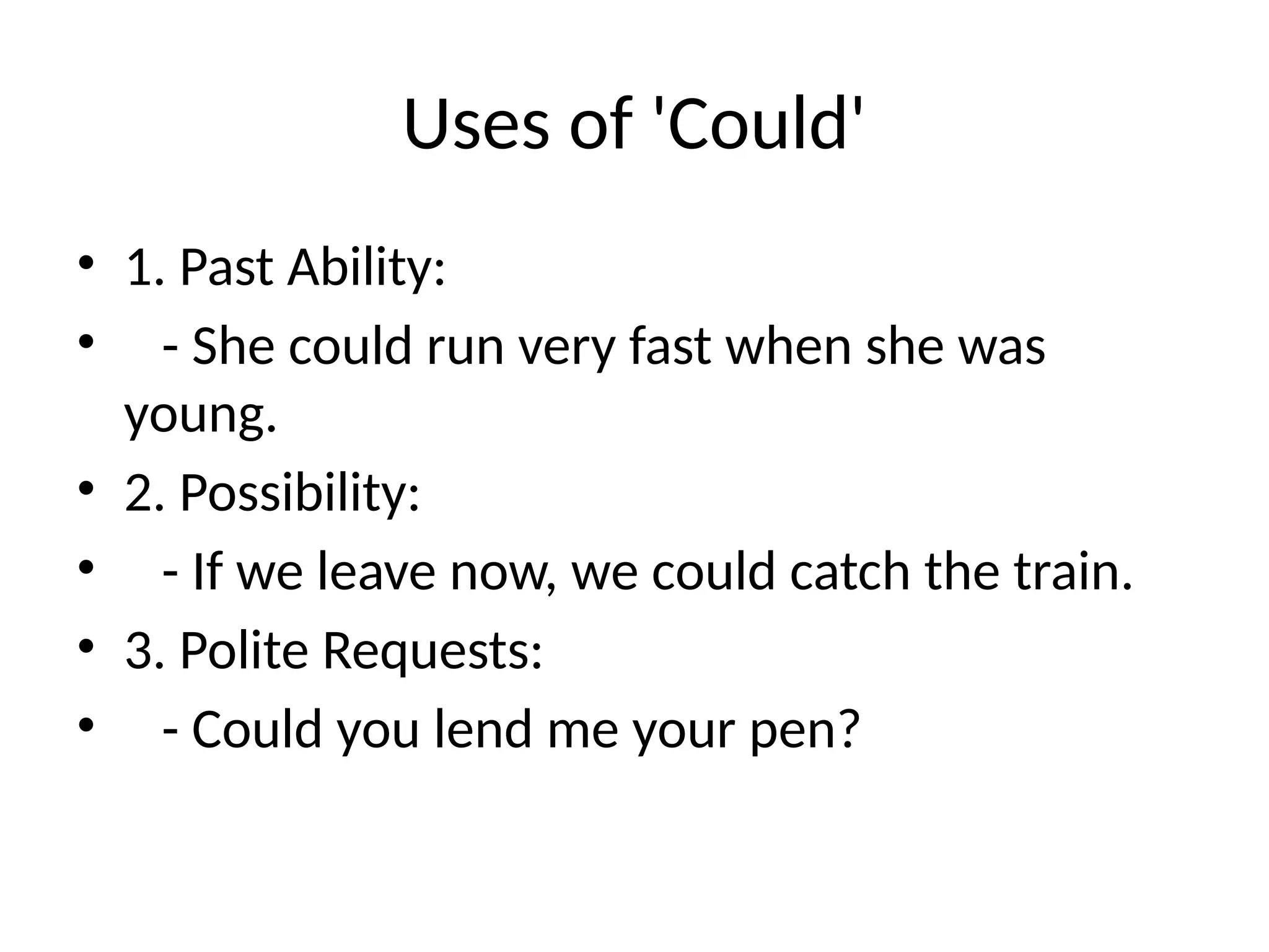 Uses of 'Could'
• 1. Past Ability:
• - She could run very fast when she was
young.
• 2. Possibility:
• - If we leave now, we could catch the train.
• 3. Polite Requests:
• - Could you lend me your pen?
 