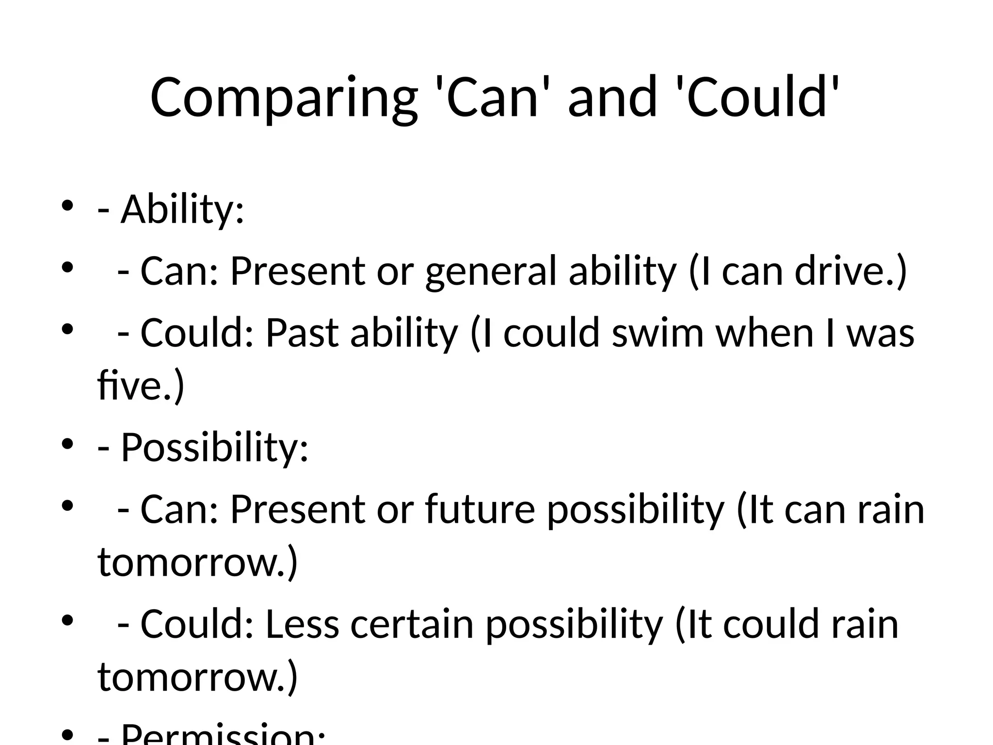 Comparing 'Can' and 'Could'
• - Ability:
• - Can: Present or general ability (I can drive.)
• - Could: Past ability (I could swim when I was
five.)
• - Possibility:
• - Can: Present or future possibility (It can rain
tomorrow.)
• - Could: Less certain possibility (It could rain
tomorrow.)
 