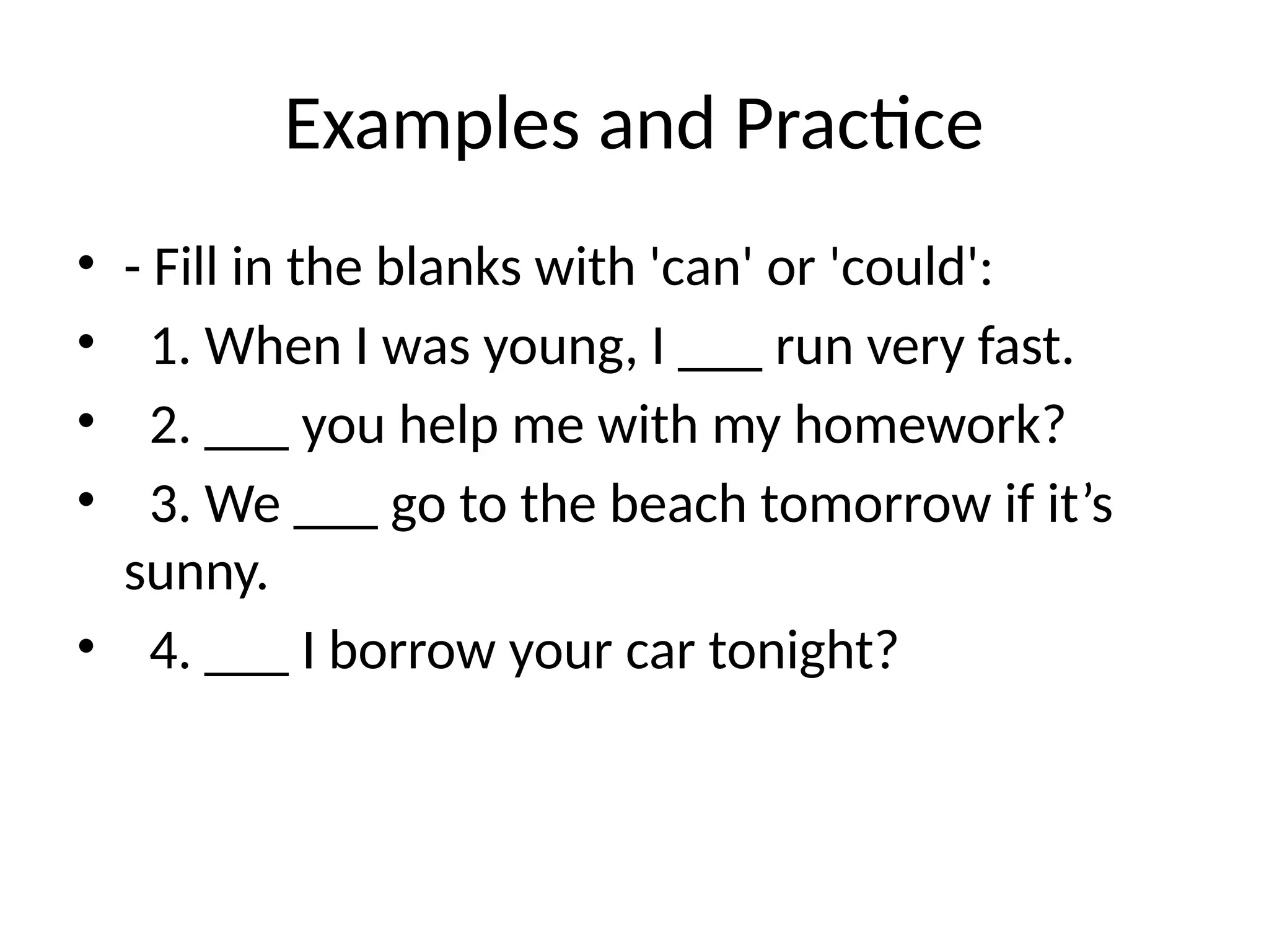 Examples and Practice
• - Fill in the blanks with 'can' or 'could':
• 1. When I was young, I ___ run very fast.
• 2. ___ you help me with my homework?
• 3. We ___ go to the beach tomorrow if it’s
sunny.
• 4. ___ I borrow your car tonight?
 