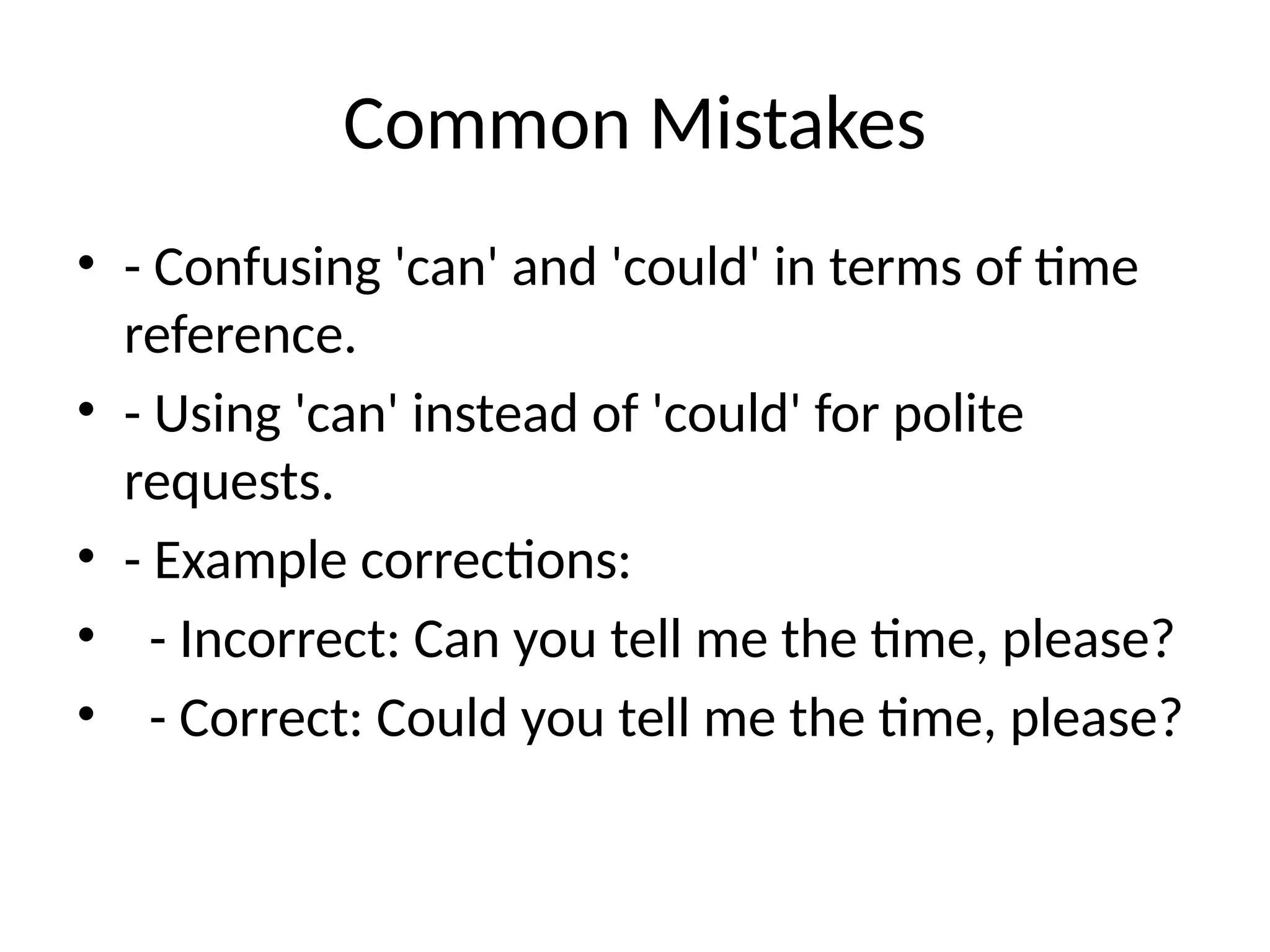 Common Mistakes
• - Confusing 'can' and 'could' in terms of time
reference.
• - Using 'can' instead of 'could' for polite
requests.
• - Example corrections:
• - Incorrect: Can you tell me the time, please?
• - Correct: Could you tell me the time, please?
 