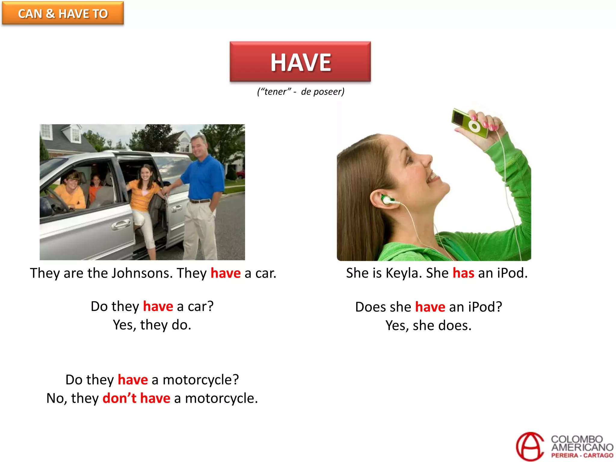 CAN & HAVE TO
HAVE
(“tener” - de poseer)
They are the Johnsons. They have a car. She is Keyla. She has an iPod.
Do they have a car?
Yes, they do.
Does she have an iPod?
Yes, she does.
Do they have a motorcycle?
No, they don’t have a motorcycle.
 