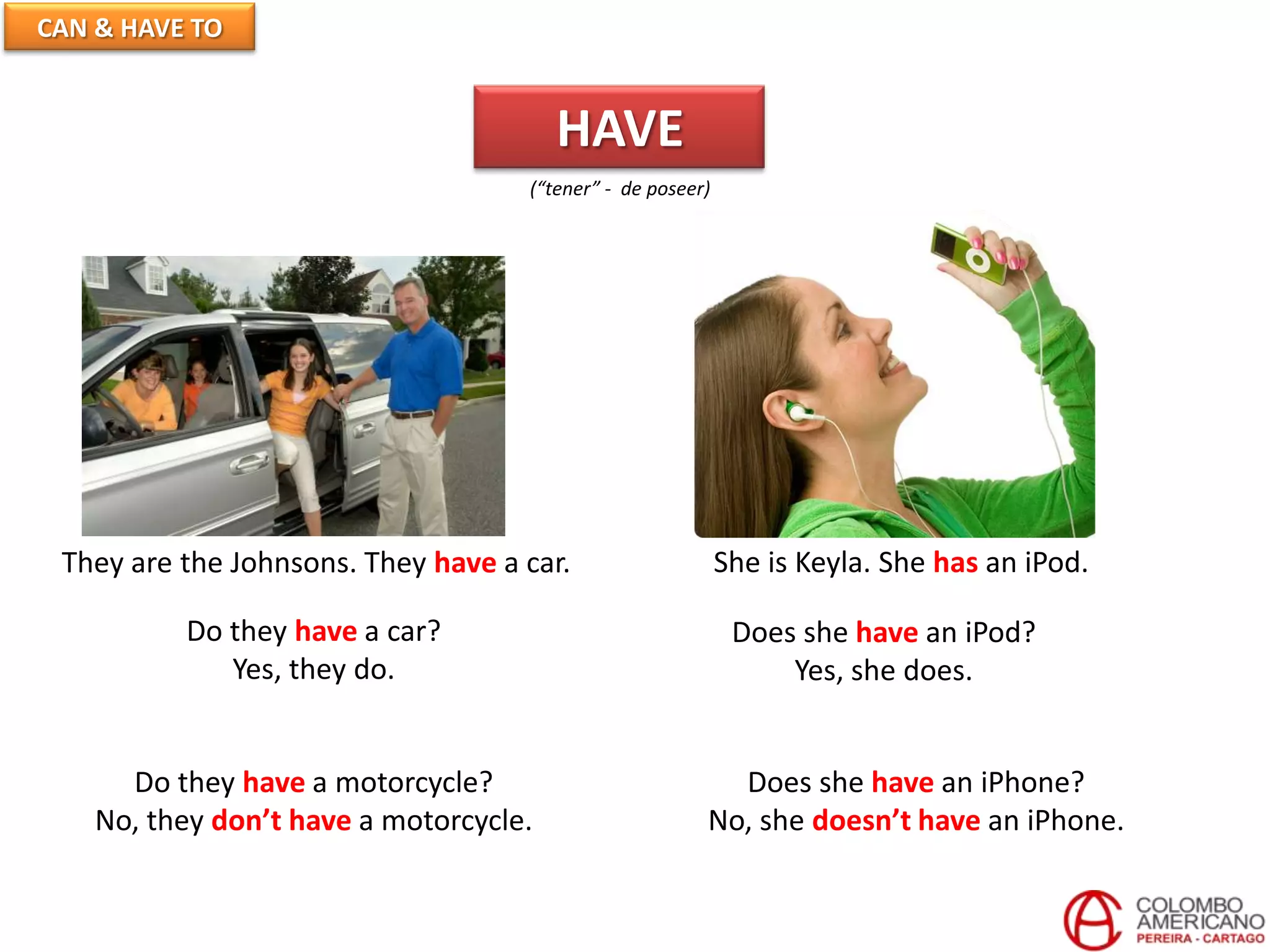 CAN & HAVE TO
HAVE
(“tener” - de poseer)
They are the Johnsons. They have a car. She is Keyla. She has an iPod.
Do they have a car?
Yes, they do.
Does she have an iPod?
Yes, she does.
Do they have a motorcycle?
No, they don’t have a motorcycle.
Does she have an iPhone?
No, she doesn’t have an iPhone.
 