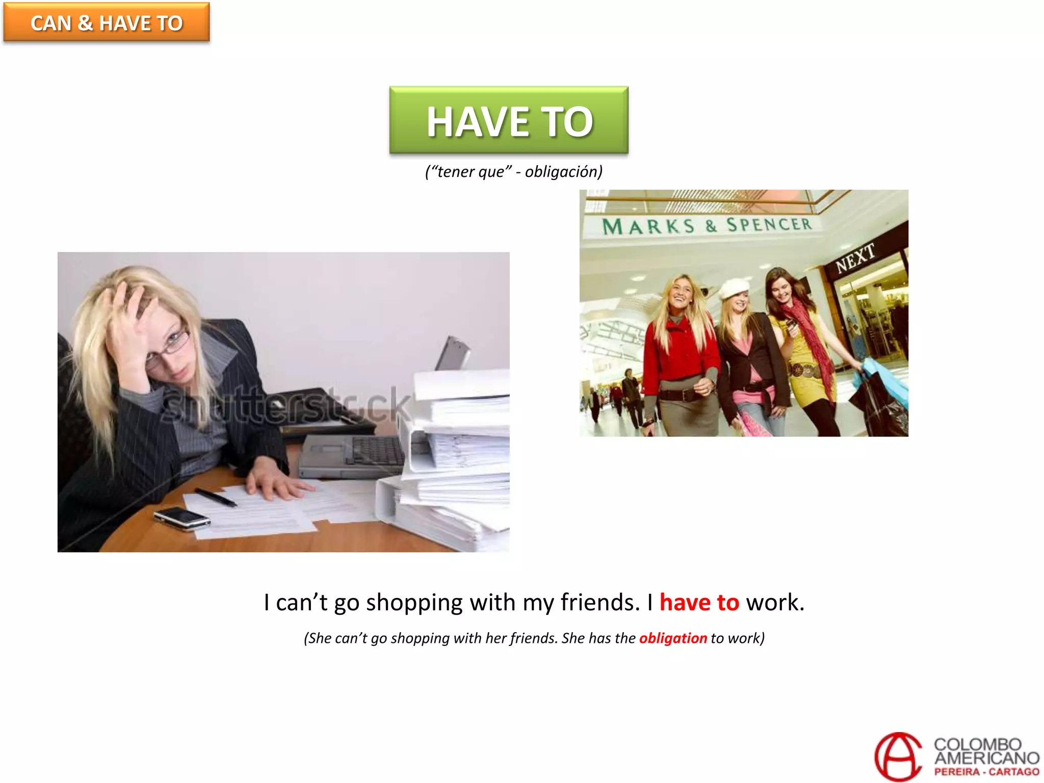 CAN & HAVE TO
HAVE TO
(“tener que” - obligación)
I can’t go shopping with my friends. I have to work.
(She can’t go shopping with her friends. She has the obligation to work)
 