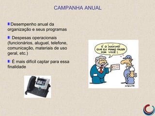 CAMPANHA ANUAL


 Desempenho anual da
organização e seus programas
   Despesas operacionais
(funcionários, aluguel, telefone,
comunicação, materiais de uso
geral, etc.)
   É mais difícil captar para essa
finalidade
 