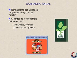 CAMPANHA ANUAL

  Normalmente são utilizados
projetos de doação do tipo
“adote”
   As fontes de recursos mais
utilizadas são:
   – indivíduos, eventos,
   convênios com governo
 